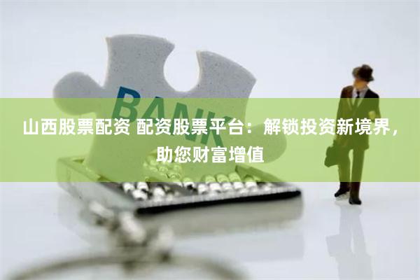 山西股票配资 配资股票平台：解锁投资新境界，助您财富增值