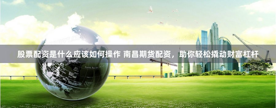股票配资是什么应该如何操作 南昌期货配资，助你轻松撬动财富杠杆