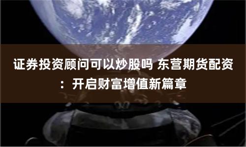 证券投资顾问可以炒股吗 东营期货配资：开启财富增值新篇章