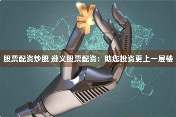 股票配资炒股 遵义股票配资：助您投资更上一层楼