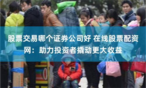 股票交易哪个证券公司好 在线股票配资网：助力投资者撬动更大收益
