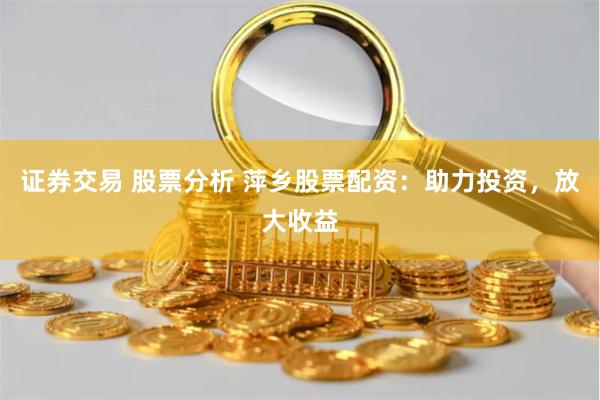 证券交易 股票分析 萍乡股票配资：助力投资，放大收益