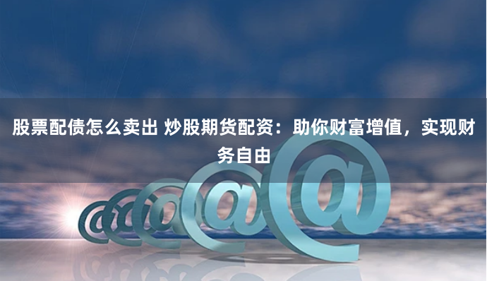 股票配债怎么卖出 炒股期货配资：助你财富增值，实现财务自由