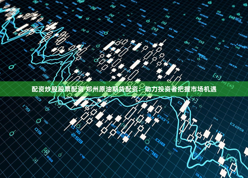 配资炒股股票配资 郑州原油期货配资：助力投资者把握市场机遇