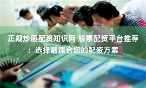 正规炒股配资知识网 股票配资平台推荐：选择最适合您的配资方案